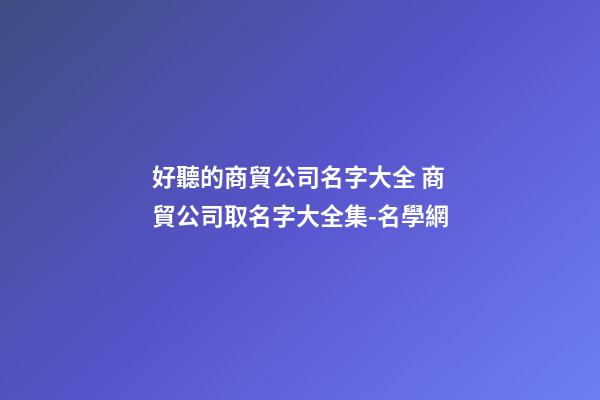好聽的商貿公司名字大全 商貿公司取名字大全集-名學網-第1張-公司起名-玄機派